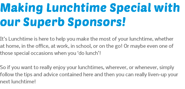 Making Lunchtime Special with our Superb Sponsors! It’s Lunchtime is here to help you make the most of your lunchtime, whether at home, in the office, at work, in school, or on the go! Or maybe even one of those special occasions when you ‘do lunch’!  So if you want to really enjoy your lunchtimes, wherever, or whenever, simply follow the tips and advice contained here and then you can really liven-up your next lunchtime!