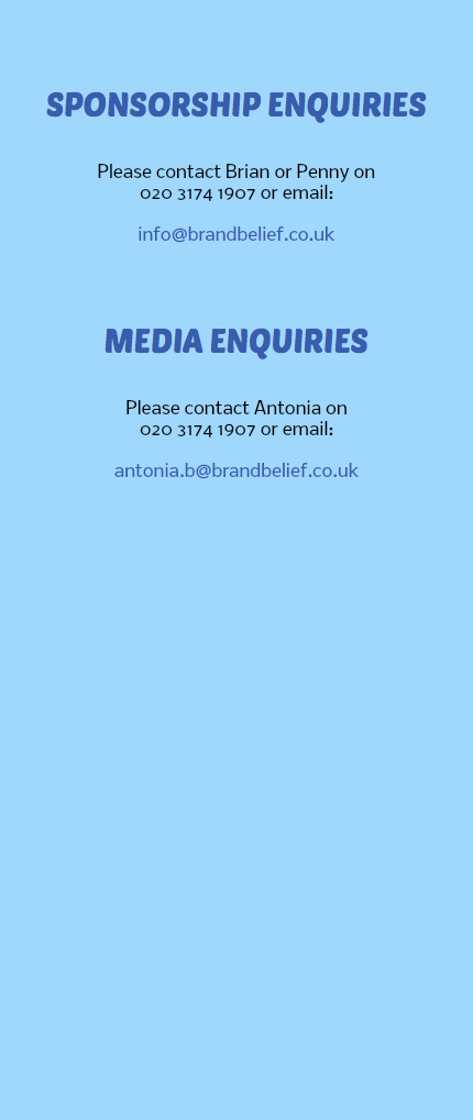 &nbsp;SPONSORSHIP ENQUIRIES Please contact Brian or Penny on 020 3174 1907 or email: info@brandbelief.co.uk MEDIA ENQUIRIES Please contact Antonia on 020 3174 1907 or email: antonia.b@brandbelief.co.uk