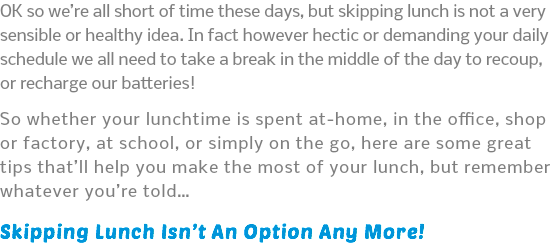 OK so we’re all short of time these days, but skipping lunch is not a very sensible or healthy idea. In fact however hectic or demanding your daily schedule we all need to take a break in the middle of the day to recoup, or recharge our batteries! So whether your lunchtime is spent at-home, in the office, shop or factory, at school, or simply on the go, here are some great tips that’ll help you make the most of your lunch, but remember whatever you’re told… Skipping Lunch Isn’t An Option Any More!