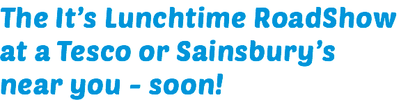 The It’s Lunchtime RoadShow at a Tesco or Sainsbury’s near you - soon! 