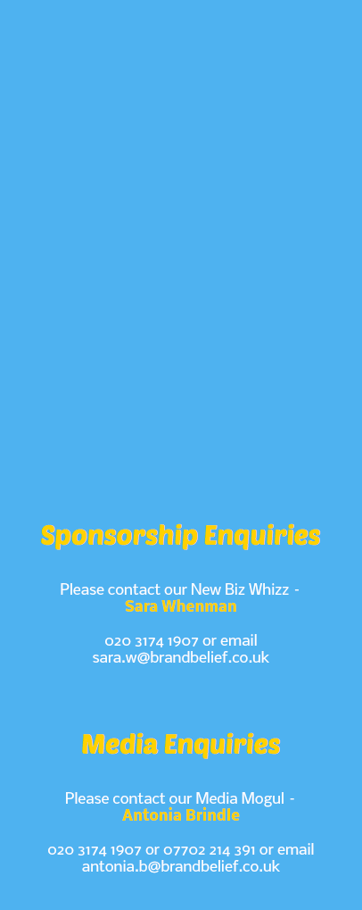 &nbsp;Sponsorship Enquiries Please contact our New Biz Whizz – Sara Whenman 020 3174 1907 or email sara.w@brandbelief.co.uk Media Enquiries Please contact our Media Mogul – Antonia Brindle 020 3174 1907 or 07702 214 391 or email antonia.b@brandbelief.co.uk 