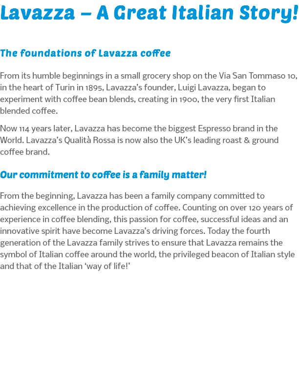 Lavazza – A Great Italian Story! The foundations of Lavazza coffee From its humble beginnings in a small grocery shop on the Via San Tommaso 10, in the heart of Turin in 1895, Lavazza’s founder, Luigi Lavazza, began to experiment with coffee bean blends, creating in 1900, the very first Italian blended coffee. Now 114 years later, Lavazza has become the biggest Espresso brand in the World. Lavazza’s Qualità Rossa is now also the UK’s leading roast & ground coffee brand. Our commitment to coffee is a family matter! From the beginning, Lavazza has been a family company committed to achieving excellence in the production of coffee. Counting on over 120 years of experience in coffee blending, this passion for coffee, successful ideas and an innovative spirit have become Lavazza’s driving forces. Today the fourth generation of the Lavazza family strives to ensure that Lavazza remains the symbol of Italian coffee around the world, the privileged beacon of Italian style and that of the Italian ‘way of life!’ 