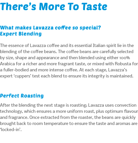 There’s More To Taste What makes Lavazza coffee so special? Expert Blending The essence of Lavazza coffee and its essential Italian spirit lie in the blending of the coffee beans. The coffee beans are carefully selected by size, shape and appearance and then blended using either 100% Arabica for a richer and more fragrant taste, or mixed with Robusta for a fuller-bodied and more intense coffee. At each stage, Lavazza’s expert ‘cuppers’ test each blend to ensure its integrity is maintained. Perfect Roasting After the blending the next stage is roasting; Lavazza uses convection technology, which ensures a more uniform roast, plus optimum flavour and fragrance. Once extracted from the roaster, the beans are quickly brought back to room temperature to ensure the taste and aromas are ‘locked-in’.