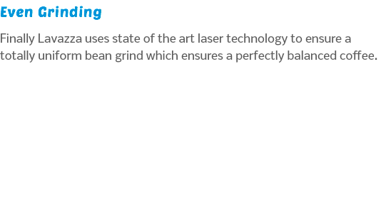 Even Grinding Finally Lavazza uses state of the art laser technology to ensure a totally uniform bean grind which ensures a perfectly balanced coffee.