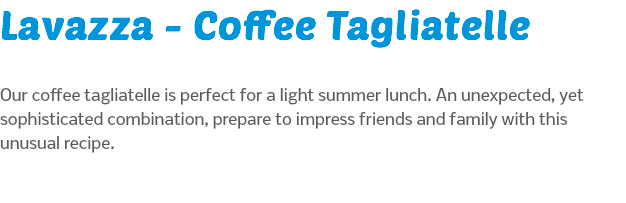 Lavazza - Coffee Tagliatelle Our coffee tagliatelle is perfect for a light summer lunch. An unexpected, yet sophisticated combination, prepare to impress friends and family with this unusual recipe.