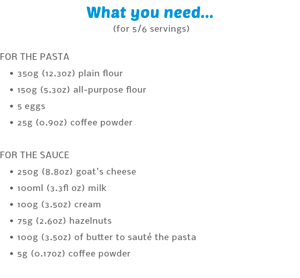 What you need... (for 5/6 servings) FOR THE PASTA 350g (12.3oz) plain flour 150g (5.3oz) all-purpose flour 5 eggs 25g (0.9oz) coffee powder  FOR THE SAUCE 250g (8.8oz) goat's cheese 100ml (3.3fl oz) milk 100g (3.5oz) cream 75g (2.6oz) hazelnuts 100g (3.5oz) of butter to sauté the pasta 5g (0.17oz) coffee powder 
