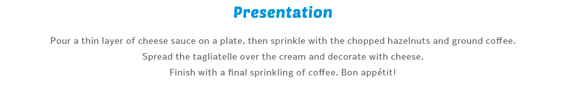 Presentation Pour a thin layer of cheese sauce on a plate, then sprinkle with the chopped hazelnuts and ground coffee. Spread the tagliatelle over the cream and decorate with cheese. Finish with a final sprinkling of coffee. Bon appétit!