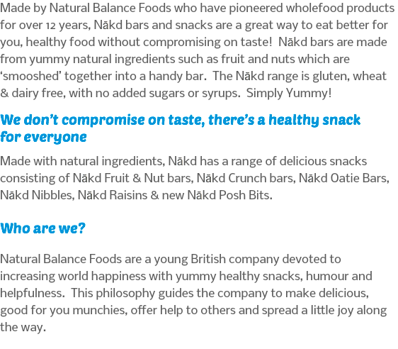 Made by Natural Balance Foods who have pioneered wholefood products for over 12 years, Nākd bars and snacks are a great way to eat better for you, healthy food without compromising on taste! Nākd bars are made from yummy natural ingredients such as fruit and nuts which are ‘smooshed’ together into a handy bar. The Nākd range is gluten, wheat & dairy free, with no added sugars or syrups. Simply Yummy! We don’t compromise on taste, there’s a healthy snack for everyone Made with natural ingredients, Nākd has a range of delicious snacks consisting of Nākd Fruit & Nut bars, Nākd Crunch bars, Nākd Oatie Bars, Nākd Nibbles, Nākd Raisins & new Nākd Posh Bits. Who are we? Natural Balance Foods are a young British company devoted to increasing world happiness with yummy healthy snacks, humour and helpfulness. This philosophy guides the company to make delicious, good for you munchies, offer help to others and spread a little joy along the way.