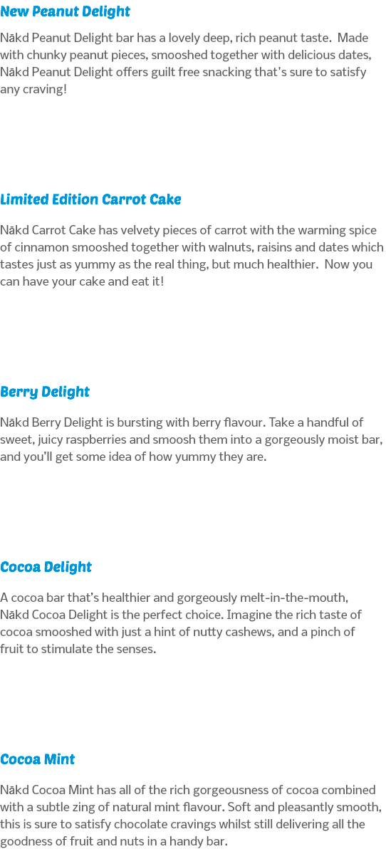 New Peanut Delight Nākd Peanut Delight bar has a lovely deep, rich peanut taste. Made with chunky peanut pieces, smooshed together with delicious dates, Nākd Peanut Delight offers guilt free snacking that's sure to satisfy any craving! Limited Edition Carrot Cake Nākd Carrot Cake has velvety pieces of carrot with the warming spice of cinnamon smooshed together with walnuts, raisins and dates which tastes just as yummy as the real thing, but much healthier. Now you can have your cake and eat it! Berry Delight Nākd Berry Delight is bursting with berry flavour. Take a handful of sweet, juicy raspberries and smoosh them into a gorgeously moist bar, and you’ll get some idea of how yummy they are. Cocoa Delight A cocoa bar that’s healthier and gorgeously melt-in-the-mouth, Nākd Cocoa Delight is the perfect choice. Imagine the rich taste of cocoa smooshed with just a hint of nutty cashews, and a pinch of fruit to stimulate the senses. Cocoa Mint Nākd Cocoa Mint has all of the rich gorgeousness of cocoa combined with a subtle zing of natural mint flavour. Soft and pleasantly smooth, this is sure to satisfy chocolate cravings whilst still delivering all the goodness of fruit and nuts in a handy bar.