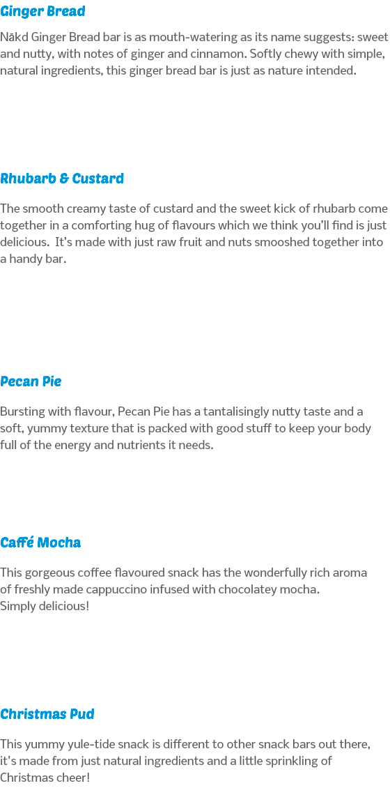 Ginger Bread Nākd Ginger Bread bar is as mouth-watering as its name suggests: sweet and nutty, with notes of ginger and cinnamon. Softly chewy with simple, natural ingredients, this ginger bread bar is just as nature intended. Rhubarb & Custard The smooth creamy taste of custard and the sweet kick of rhubarb come together in a comforting hug of flavours which we think you’ll find is just delicious. It’s made with just raw fruit and nuts smooshed together into a handy bar. Pecan Pie Bursting with flavour, Pecan Pie has a tantalisingly nutty taste and a soft, yummy texture that is packed with good stuff to keep your body full of the energy and nutrients it needs. Caffé Mocha This gorgeous coffee flavoured snack has the wonderfully rich aroma of freshly made cappuccino infused with chocolatey mocha.  Simply delicious! Christmas Pud This yummy yule-tide snack is different to other snack bars out there, it's made from just natural ingredients and a little sprinkling of Christmas cheer!