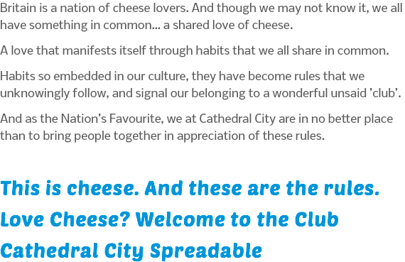 Britain is a nation of cheese lovers. And though we may not know it, we all have something in common… a shared love of cheese. A love that manifests itself through habits that we all share in common. Habits so embedded in our culture, they have become rules that we unknowingly follow, and signal our belonging to a wonderful unsaid ’club’. And as the Nation’s Favourite, we at Cathedral City are in no better place than to bring people together in appreciation of these rules. This is cheese. And these are the rules. Love Cheese? Welcome to the Club Cathedral City Spreadable