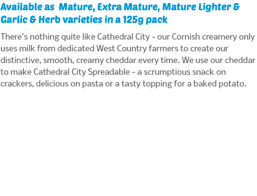 Available as Mature, Extra Mature, Mature Lighter & Garlic & Herb varieties in a 125g pack There's nothing quite like Cathedral City - our Cornish creamery only uses milk from dedicated West Country farmers to create our distinctive, smooth, creamy cheddar every time. We use our cheddar to make Cathedral City Spreadable - a scrumptious snack on crackers, delicious on pasta or a tasty topping for a baked potato. 