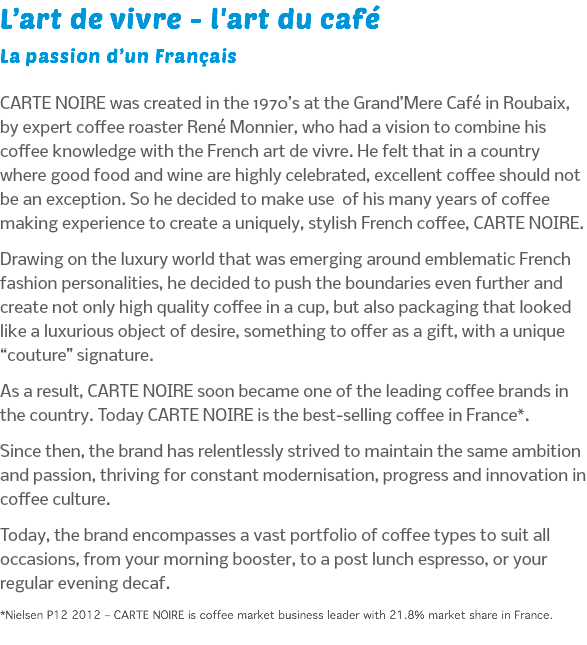 L’art de vivre - l'art du café La passion d’un Français CARTE NOIRE was created in the 1970’s at the Grand’Mere Café in Roubaix, by expert coffee roaster René Monnier, who had a vision to combine his coffee knowledge with the French art de vivre. He felt that in a country where good food and wine are highly celebrated, excellent coffee should not be an exception. So he decided to make use of his many years of coffee making experience to create a uniquely, stylish French coffee, CARTE NOIRE. Drawing on the luxury world that was emerging around emblematic French fashion personalities, he decided to push the boundaries even further and create not only high quality coffee in a cup, but also packaging that looked like a luxurious object of desire, something to offer as a gift, with a unique “couture” signature. As a result, CARTE NOIRE soon became one of the leading coffee brands in the country. Today CARTE NOIRE is the best-selling coffee in France*. Since then, the brand has relentlessly strived to maintain the same ambition and passion, thriving for constant modernisation, progress and innovation in coffee culture. Today, the brand encompasses a vast portfolio of coffee types to suit all occasions, from your morning booster, to a post lunch espresso, or your regular evening decaf. *Nielsen P12 2012 – CARTE NOIRE is coffee market business leader with 21.8% market share in France.