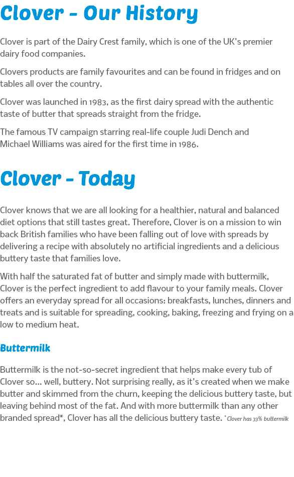 Clover - Our History Clover is part of the Dairy Crest family, which is one of the UK's premier dairy food companies. Clovers products are family favourites and can be found in fridges and on tables all over the country. Clover was launched in 1983, as the first dairy spread with the authentic taste of butter that spreads straight from the fridge. The famous TV campaign starring real-life couple Judi Dench and Michael Williams was aired for the first time in 1986. Clover - Today Clover knows that we are all looking for a healthier, natural and balanced diet options that still tastes great. Therefore, Clover is on a mission to win back British families who have been falling out of love with spreads by delivering a recipe with absolutely no artificial ingredients and a delicious buttery taste that families love. With half the saturated fat of butter and simply made with buttermilk, Clover is the perfect ingredient to add flavour to your family meals. Clover offers an everyday spread for all occasions: breakfasts, lunches, dinners and treats and is suitable for spreading, cooking, baking, freezing and frying on a low to medium heat. Buttermilk Buttermilk is the not-so-secret ingredient that helps make every tub of Clover so... well, buttery. Not surprising really, as it's created when we make butter and skimmed from the churn, keeping the delicious buttery taste, but leaving behind most of the fat. And with more buttermilk than any other branded spread*, Clover has all the delicious buttery taste. * Clover has 33% buttermilk