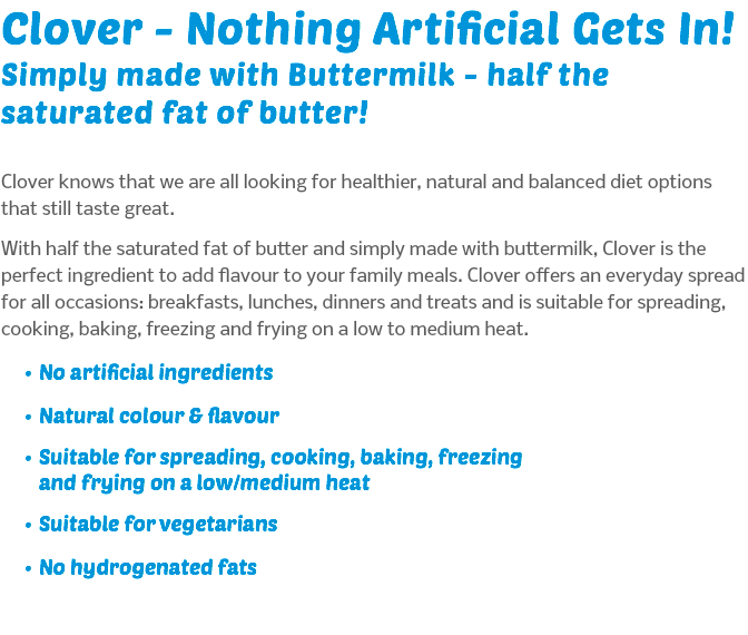 Clover - Nothing Artificial Gets In! Simply made with Buttermilk - half the saturated fat of butter! Clover knows that we are all looking for healthier, natural and balanced diet options that still taste great. With half the saturated fat of butter and simply made with buttermilk, Clover is the perfect ingredient to add flavour to your family meals. Clover offers an everyday spread for all occasions: breakfasts, lunches, dinners and treats and is suitable for spreading, cooking, baking, freezing and frying on a low to medium heat. No artificial ingredients Natural colour & flavour Suitable for spreading, cooking, baking, freezing and frying on a low/medium heat Suitable for vegetarians No hydrogenated fats