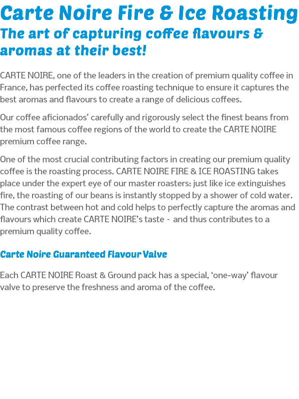 Carte Noire Fire & Ice Roasting The art of capturing coffee flavours & aromas at their best! CARTE NOIRE, one of the leaders in the creation of premium quality coffee in France, has perfected its coffee roasting technique to ensure it captures the best aromas and flavours to create a range of delicious coffees. Our coffee aficionados’ carefully and rigorously select the finest beans from the most famous coffee regions of the world to create the CARTE NOIRE premium coffee range. One of the most crucial contributing factors in creating our premium quality coffee is the roasting process. CARTE NOIRE FIRE & ICE ROASTING takes place under the expert eye of our master roasters: just like ice extinguishes fire, the roasting of our beans is instantly stopped by a shower of cold water. The contrast between hot and cold helps to perfectly capture the aromas and flavours which create CARTE NOIRE’s taste – and thus contributes to a premium quality coffee. Carte Noire Guaranteed Flavour Valve Each CARTE NOIRE Roast & Ground pack has a special, ‘one-way’ flavour valve to preserve the freshness and aroma of the coffee.