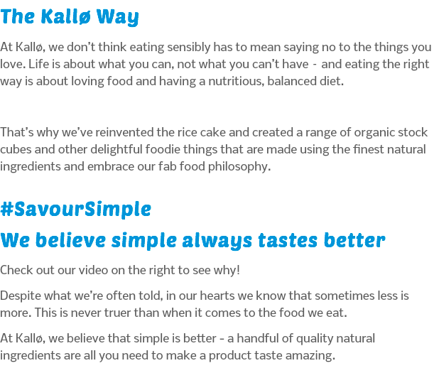 The Kallø Way At Kallø, we don’t think eating sensibly has to mean saying no to the things you love. Life is about what you can, not what you can’t have – and eating the right way is about loving food and having a nutritious, balanced diet. That’s why we’ve reinvented the rice cake and created a range of organic stock cubes and other delightful foodie things that are made using the finest natural ingredients and embrace our fab food philosophy. #SavourSimple We believe simple always tastes better Check out our video on the right to see why! Despite what we’re often told, in our hearts we know that sometimes less is more. This is never truer than when it comes to the food we eat. At Kallø, we believe that simple is better - a handful of quality natural ingredients are all you need to make a product taste amazing.